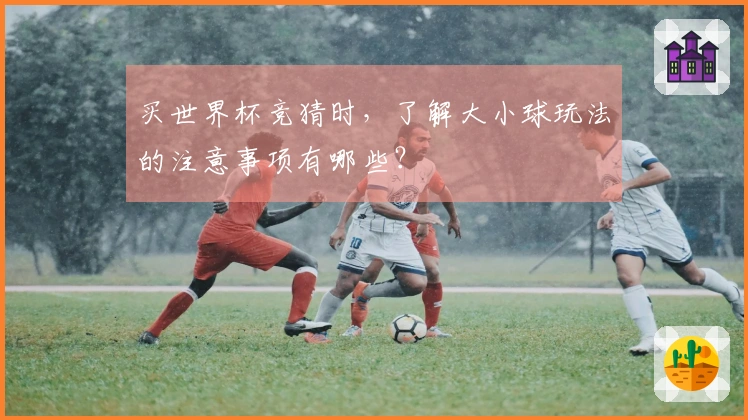 买世界杯竞猜时,了解大小球玩法的注意事项有哪些?